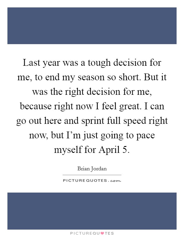 Last year was a tough decision for me, to end my season so short. But it was the right decision for me, because right now I feel great. I can go out here and sprint full speed right now, but I’m just going to pace myself for April 5 Picture Quote #1