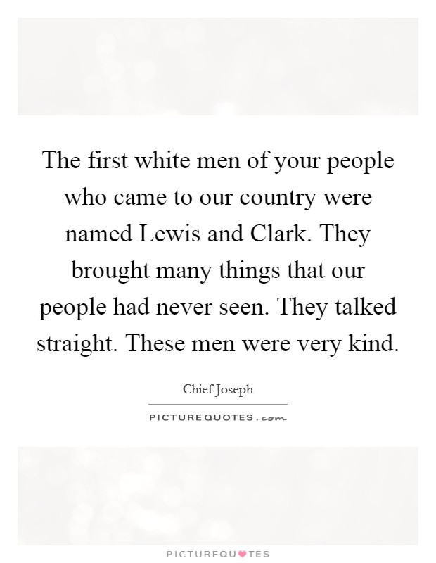 The first white men of your people who came to our country were named Lewis and Clark. They brought many things that our people had never seen. They talked straight. These men were very kind Picture Quote #1