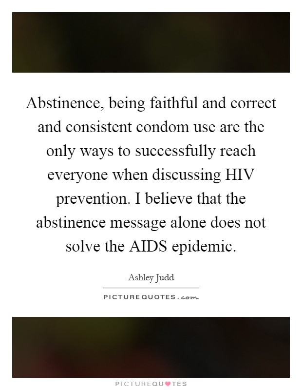Abstinence, being faithful and correct and consistent condom use are the only ways to successfully reach everyone when discussing HIV prevention. I believe that the abstinence message alone does not solve the AIDS epidemic Picture Quote #1