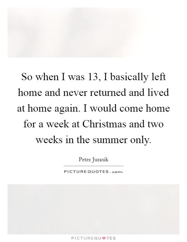 So when I was 13, I basically left home and never returned and lived at home again. I would come home for a week at Christmas and two weeks in the summer only Picture Quote #1