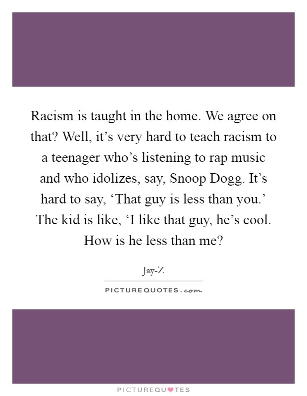 Racism is taught in the home. We agree on that? Well, it’s very hard to teach racism to a teenager who’s listening to rap music and who idolizes, say, Snoop Dogg. It’s hard to say, ‘That guy is less than you.’ The kid is like, ‘I like that guy, he’s cool. How is he less than me? Picture Quote #1
