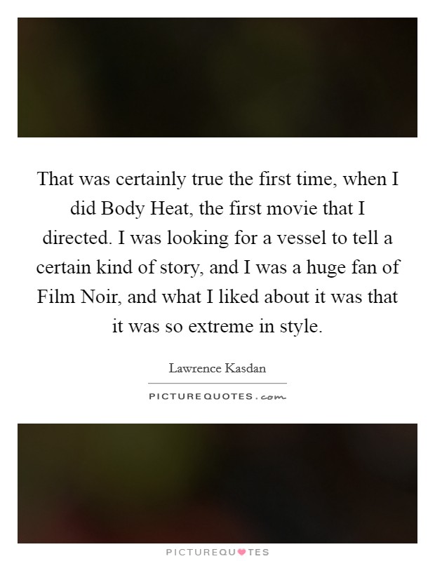 That was certainly true the first time, when I did Body Heat, the first movie that I directed. I was looking for a vessel to tell a certain kind of story, and I was a huge fan of Film Noir, and what I liked about it was that it was so extreme in style Picture Quote #1
