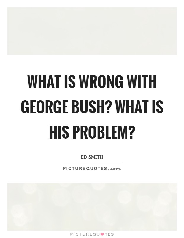 What is wrong with George Bush? What is his problem? Picture Quote #1