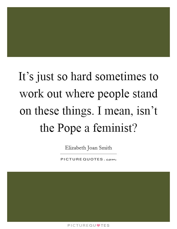 It’s just so hard sometimes to work out where people stand on these things. I mean, isn’t the Pope a feminist? Picture Quote #1