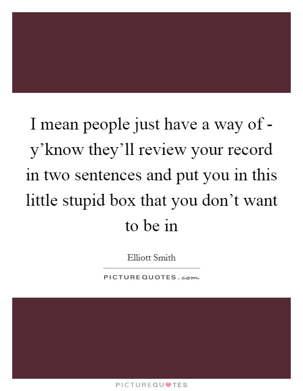 I mean people just have a way of - y’know they’ll review your record in two sentences and put you in this little stupid box that you don’t want to be in Picture Quote #1