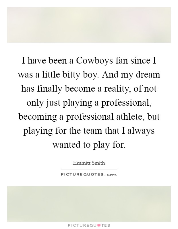 I have been a Cowboys fan since I was a little bitty boy. And my dream has finally become a reality, of not only just playing a professional, becoming a professional athlete, but playing for the team that I always wanted to play for Picture Quote #1