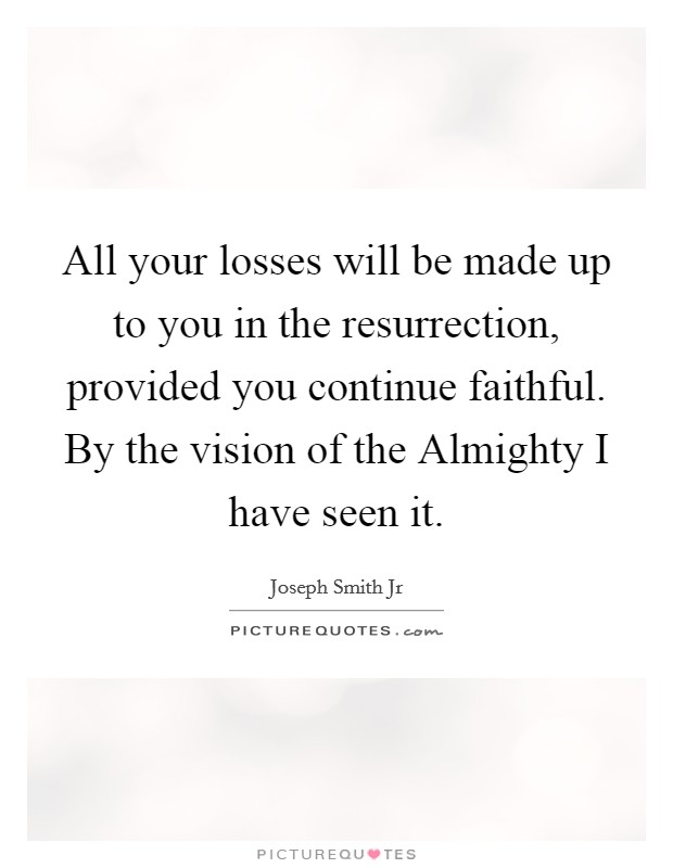 All your losses will be made up to you in the resurrection, provided you continue faithful. By the vision of the Almighty I have seen it Picture Quote #1