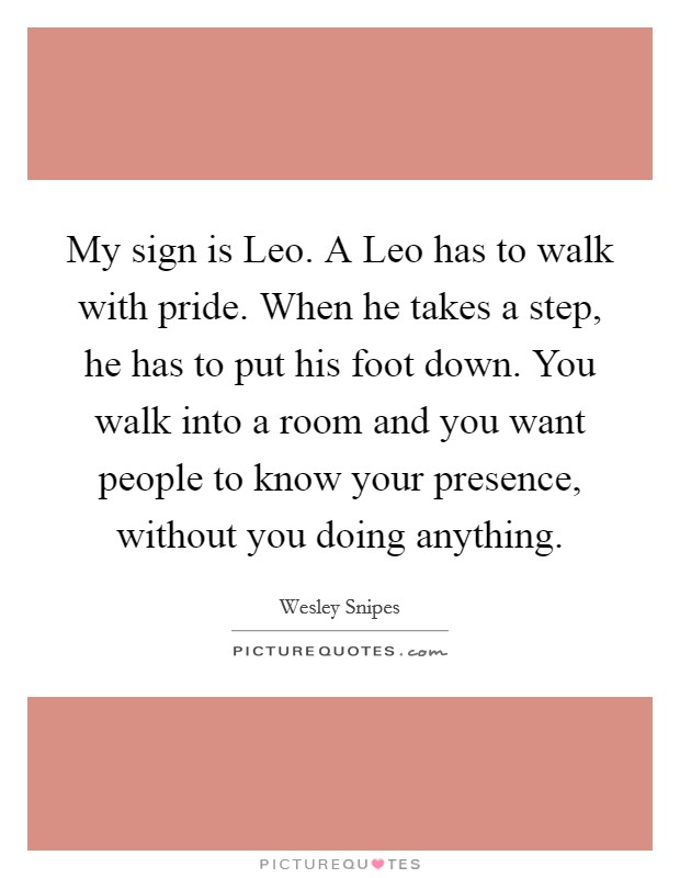 My sign is Leo. A Leo has to walk with pride. When he takes a step, he has to put his foot down. You walk into a room and you want people to know your presence, without you doing anything Picture Quote #1