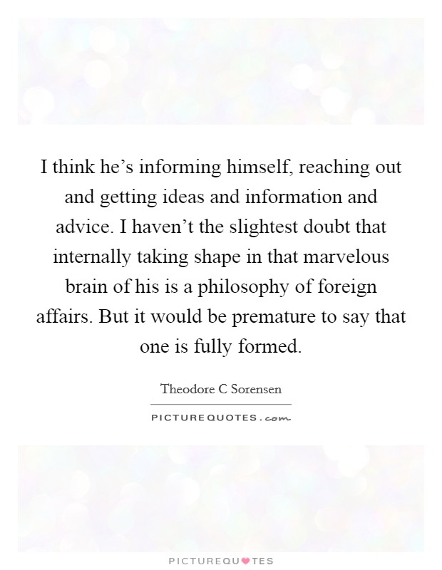 I think he’s informing himself, reaching out and getting ideas and information and advice. I haven’t the slightest doubt that internally taking shape in that marvelous brain of his is a philosophy of foreign affairs. But it would be premature to say that one is fully formed Picture Quote #1