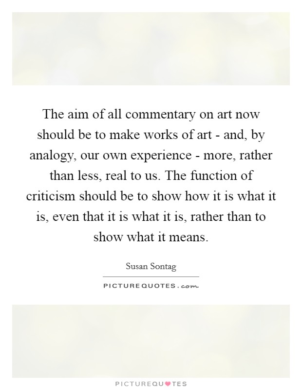 The aim of all commentary on art now should be to make works of art - and, by analogy, our own experience - more, rather than less, real to us. The function of criticism should be to show how it is what it is, even that it is what it is, rather than to show what it means Picture Quote #1