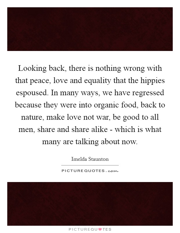 Looking back, there is nothing wrong with that peace, love and equality that the hippies espoused. In many ways, we have regressed because they were into organic food, back to nature, make love not war, be good to all men, share and share alike - which is what many are talking about now Picture Quote #1