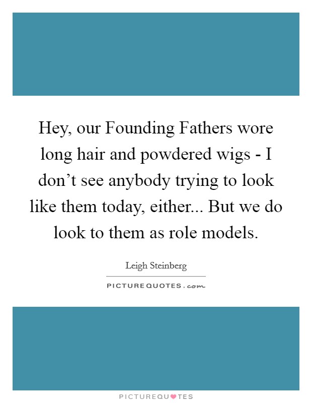 Hey, our Founding Fathers wore long hair and powdered wigs - I don’t see anybody trying to look like them today, either... But we do look to them as role models Picture Quote #1