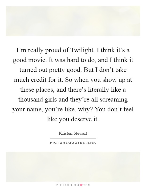 I’m really proud of Twilight. I think it’s a good movie. It was hard to do, and I think it turned out pretty good. But I don’t take much credit for it. So when you show up at these places, and there’s literally like a thousand girls and they’re all screaming your name, you’re like, why? You don’t feel like you deserve it Picture Quote #1