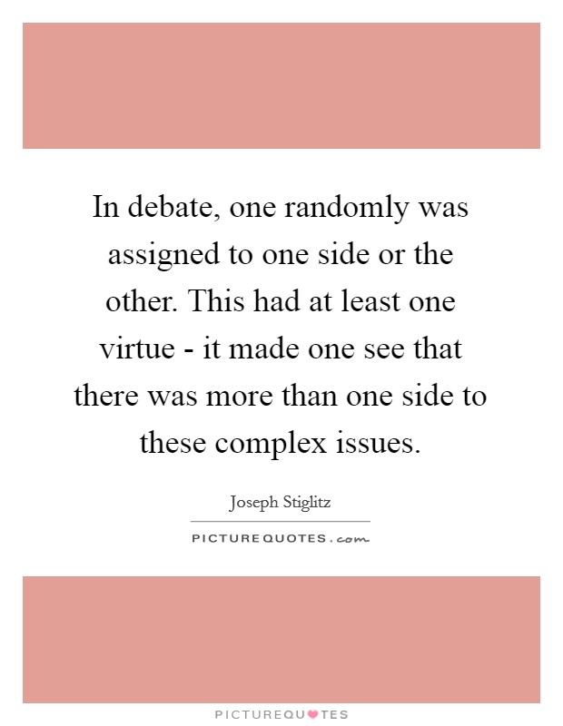 In debate, one randomly was assigned to one side or the other. This had at least one virtue - it made one see that there was more than one side to these complex issues Picture Quote #1