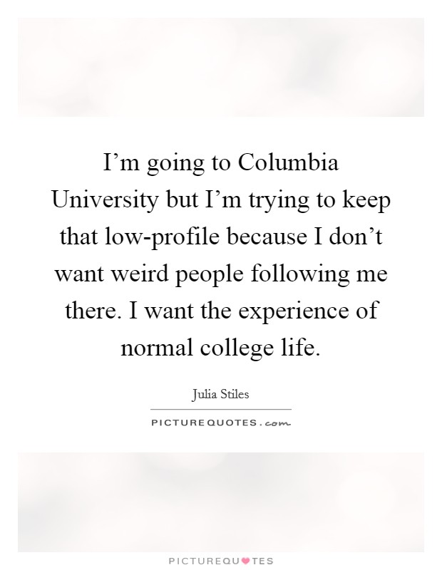 I’m going to Columbia University but I’m trying to keep that low-profile because I don’t want weird people following me there. I want the experience of normal college life Picture Quote #1