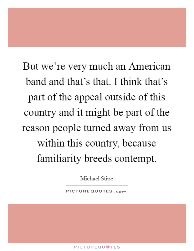 But we’re very much an American band and that’s that. I think that’s part of the appeal outside of this country and it might be part of the reason people turned away from us within this country, because familiarity breeds contempt Picture Quote #1