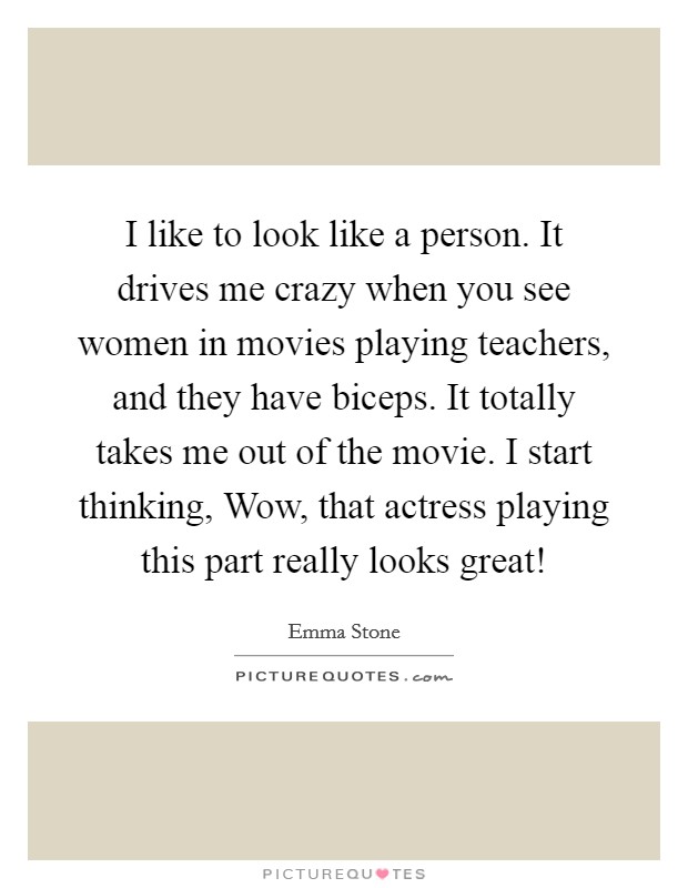 I like to look like a person. It drives me crazy when you see women in movies playing teachers, and they have biceps. It totally takes me out of the movie. I start thinking, Wow, that actress playing this part really looks great! Picture Quote #1
