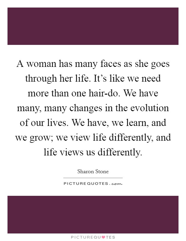 A woman has many faces as she goes through her life. It’s like we need more than one hair-do. We have many, many changes in the evolution of our lives. We have, we learn, and we grow; we view life differently, and life views us differently Picture Quote #1