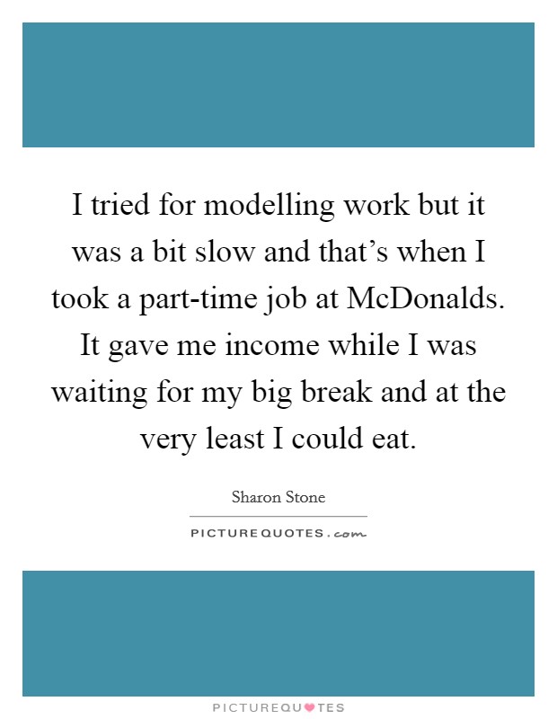 I tried for modelling work but it was a bit slow and that’s when I took a part-time job at McDonalds. It gave me income while I was waiting for my big break and at the very least I could eat Picture Quote #1