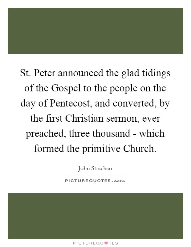 St. Peter announced the glad tidings of the Gospel to the people on the day of Pentecost, and converted, by the first Christian sermon, ever preached, three thousand - which formed the primitive Church Picture Quote #1