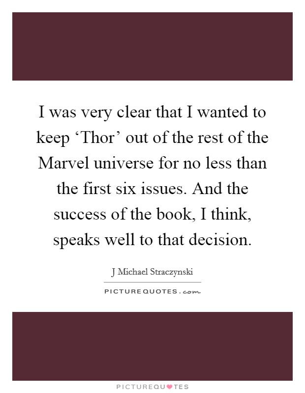 I was very clear that I wanted to keep ‘Thor’ out of the rest of the Marvel universe for no less than the first six issues. And the success of the book, I think, speaks well to that decision Picture Quote #1