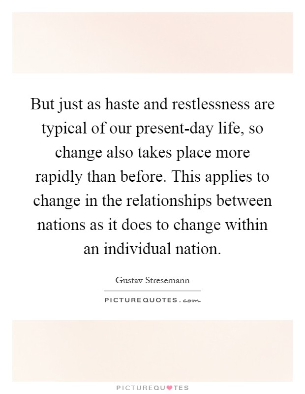 But just as haste and restlessness are typical of our present-day life, so change also takes place more rapidly than before. This applies to change in the relationships between nations as it does to change within an individual nation Picture Quote #1