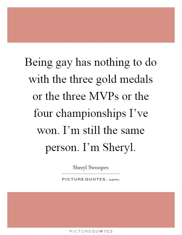 Being gay has nothing to do with the three gold medals or the three MVPs or the four championships I’ve won. I’m still the same person. I’m Sheryl Picture Quote #1