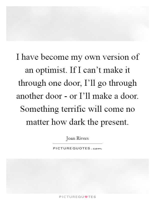 I have become my own version of an optimist. If I can’t make it through one door, I’ll go through another door - or I’ll make a door. Something terrific will come no matter how dark the present Picture Quote #1