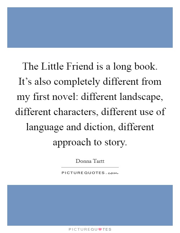 The Little Friend is a long book. It’s also completely different from my first novel: different landscape, different characters, different use of language and diction, different approach to story Picture Quote #1