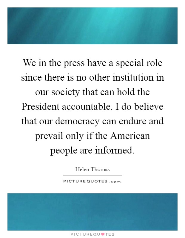 We in the press have a special role since there is no other institution in our society that can hold the President accountable. I do believe that our democracy can endure and prevail only if the American people are informed Picture Quote #1