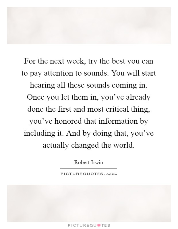For the next week, try the best you can to pay attention to sounds. You will start hearing all these sounds coming in. Once you let them in, you've already done the first and most critical thing, you've honored that information by including it. And by doing that, you've actually changed the world Picture Quote #1