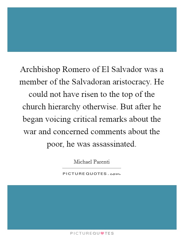 Archbishop Romero of El Salvador was a member of the Salvadoran aristocracy. He could not have risen to the top of the church hierarchy otherwise. But after he began voicing critical remarks about the war and concerned comments about the poor, he was assassinated Picture Quote #1