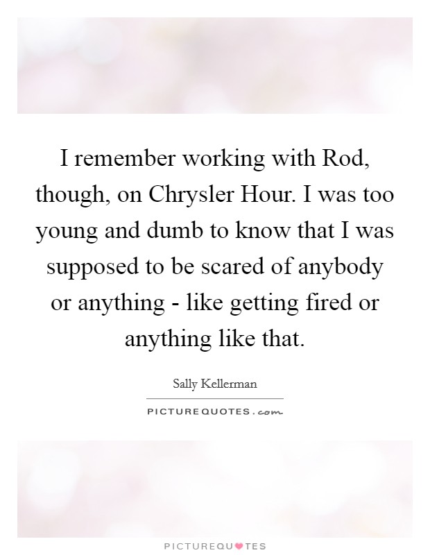I remember working with Rod, though, on Chrysler Hour. I was too young and dumb to know that I was supposed to be scared of anybody or anything - like getting fired or anything like that Picture Quote #1