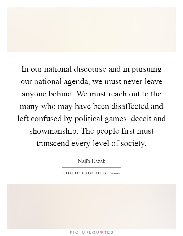 In our national discourse and in pursuing our national agenda, we must never leave anyone behind. We must reach out to the many who may have been disaffected and left confused by political games, deceit and showmanship. The people first must transcend every level of society Picture Quote #1