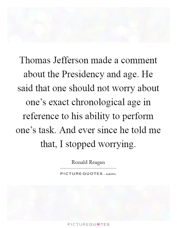 Thomas Jefferson made a comment about the Presidency and age. He said that one should not worry about one’s exact chronological age in reference to his ability to perform one’s task. And ever since he told me that, I stopped worrying Picture Quote #1