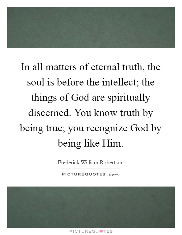 In all matters of eternal truth, the soul is before the intellect; the things of God are spiritually discerned. You know truth by being true; you recognize God by being like Him Picture Quote #1