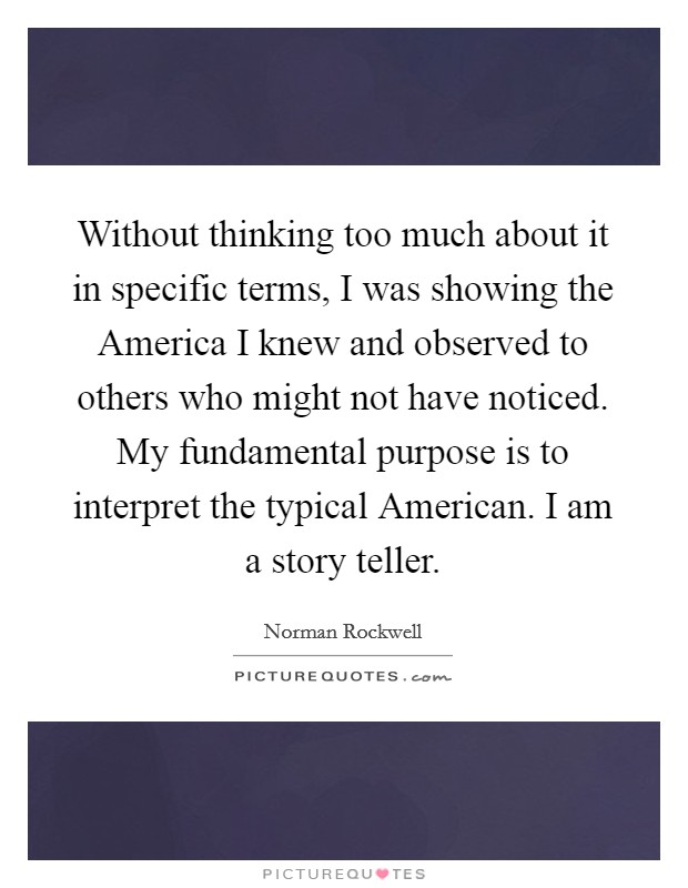 Without thinking too much about it in specific terms, I was showing the America I knew and observed to others who might not have noticed. My fundamental purpose is to interpret the typical American. I am a story teller Picture Quote #1