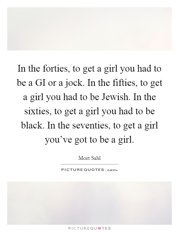 In the forties, to get a girl you had to be a GI or a jock. In the fifties, to get a girl you had to be Jewish. In the sixties, to get a girl you had to be black. In the seventies, to get a girl you’ve got to be a girl Picture Quote #1