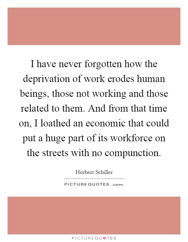 I have never forgotten how the deprivation of work erodes human beings, those not working and those related to them. And from that time on, I loathed an economic that could put a huge part of its workforce on the streets with no compunction Picture Quote #1