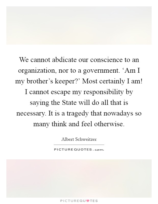 We cannot abdicate our conscience to an organization, nor to a government. ‘Am I my brother’s keeper?’ Most certainly I am! I cannot escape my responsibility by saying the State will do all that is necessary. It is a tragedy that nowadays so many think and feel otherwise Picture Quote #1