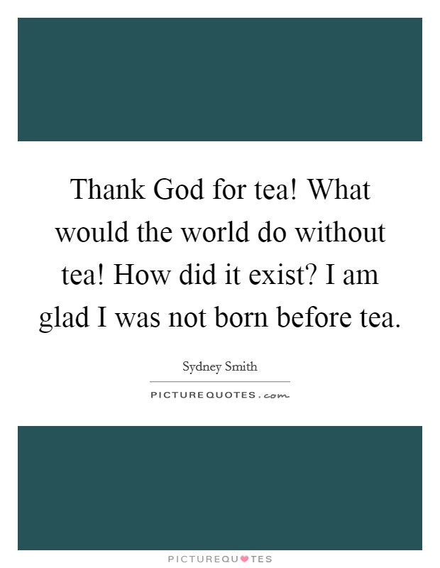 Thank God for tea! What would the world do without tea! How did it exist? I am glad I was not born before tea Picture Quote #1