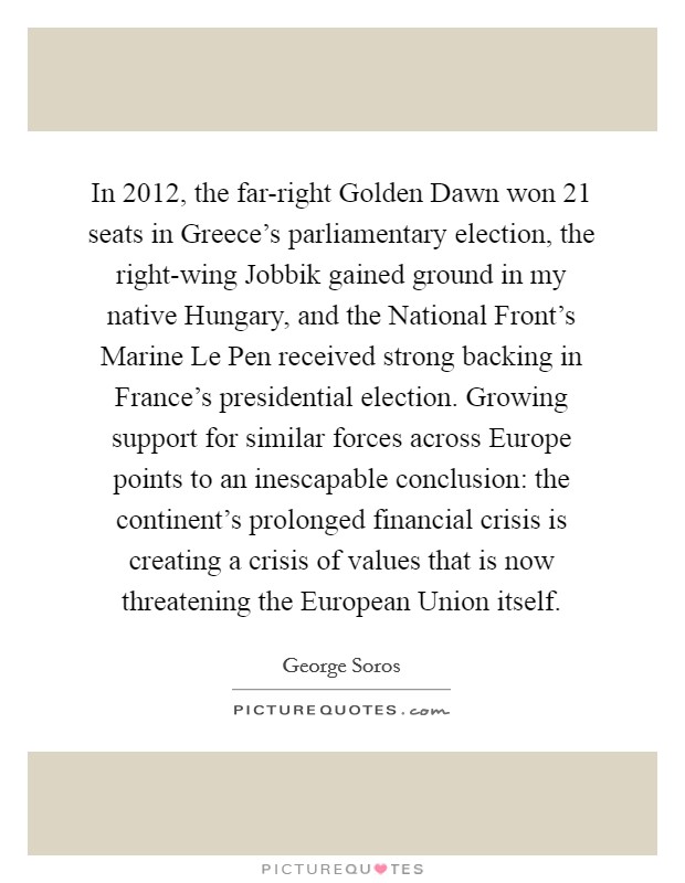 In 2012, the far-right Golden Dawn won 21 seats in Greece’s parliamentary election, the right-wing Jobbik gained ground in my native Hungary, and the National Front’s Marine Le Pen received strong backing in France’s presidential election. Growing support for similar forces across Europe points to an inescapable conclusion: the continent’s prolonged financial crisis is creating a crisis of values that is now threatening the European Union itself Picture Quote #1