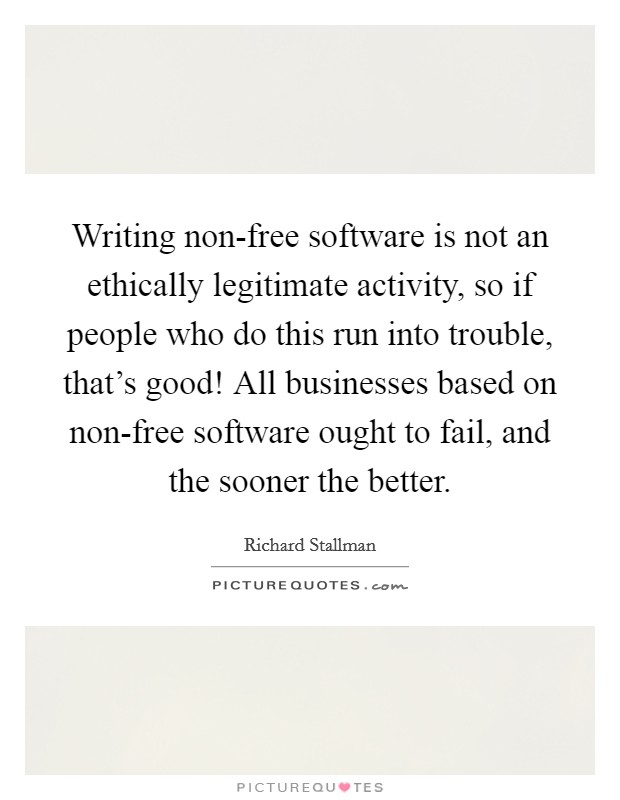 Writing non-free software is not an ethically legitimate activity, so if people who do this run into trouble, that's good! All businesses based on non-free software ought to fail, and the sooner the better Picture Quote #1
