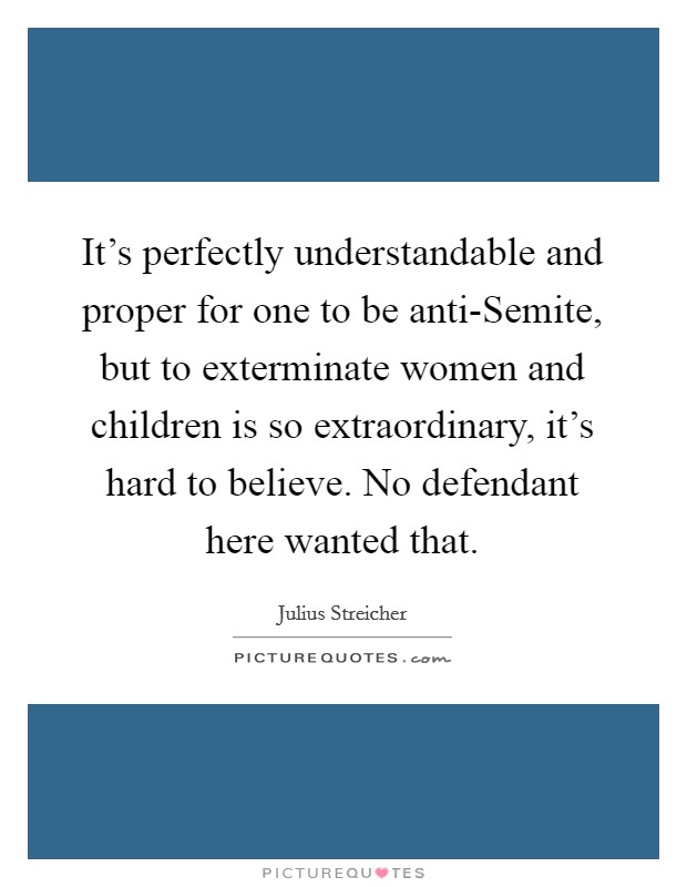 It’s perfectly understandable and proper for one to be anti-Semite, but to exterminate women and children is so extraordinary, it’s hard to believe. No defendant here wanted that Picture Quote #1