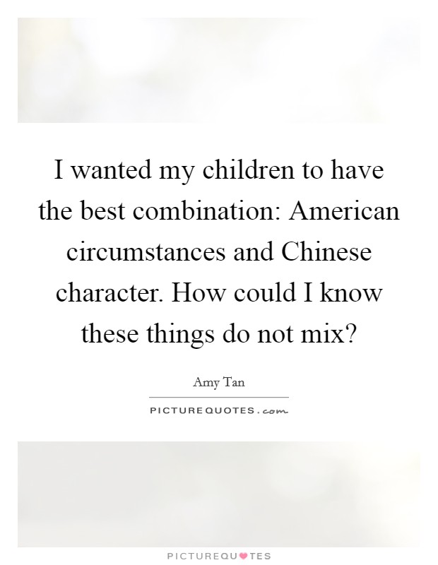 I wanted my children to have the best combination: American circumstances and Chinese character. How could I know these things do not mix? Picture Quote #1