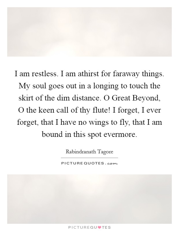 I am restless. I am athirst for faraway things. My soul goes out in a longing to touch the skirt of the dim distance. O Great Beyond, O the keen call of thy flute! I forget, I ever forget, that I have no wings to fly, that I am bound in this spot evermore Picture Quote #1