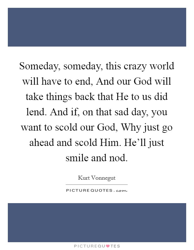 Someday, someday, this crazy world will have to end, And our God will take things back that He to us did lend. And if, on that sad day, you want to scold our God, Why just go ahead and scold Him. He’ll just smile and nod Picture Quote #1