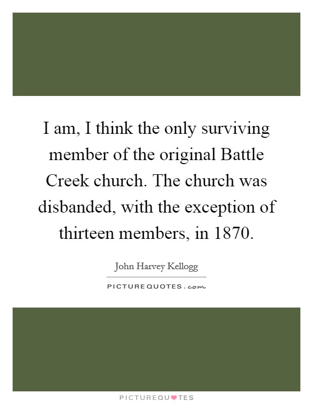 I am, I think the only surviving member of the original Battle Creek church. The church was disbanded, with the exception of thirteen members, in 1870 Picture Quote #1