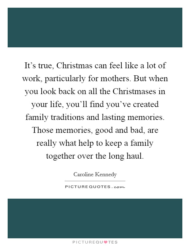 It’s true, Christmas can feel like a lot of work, particularly for mothers. But when you look back on all the Christmases in your life, you’ll find you’ve created family traditions and lasting memories. Those memories, good and bad, are really what help to keep a family together over the long haul Picture Quote #1