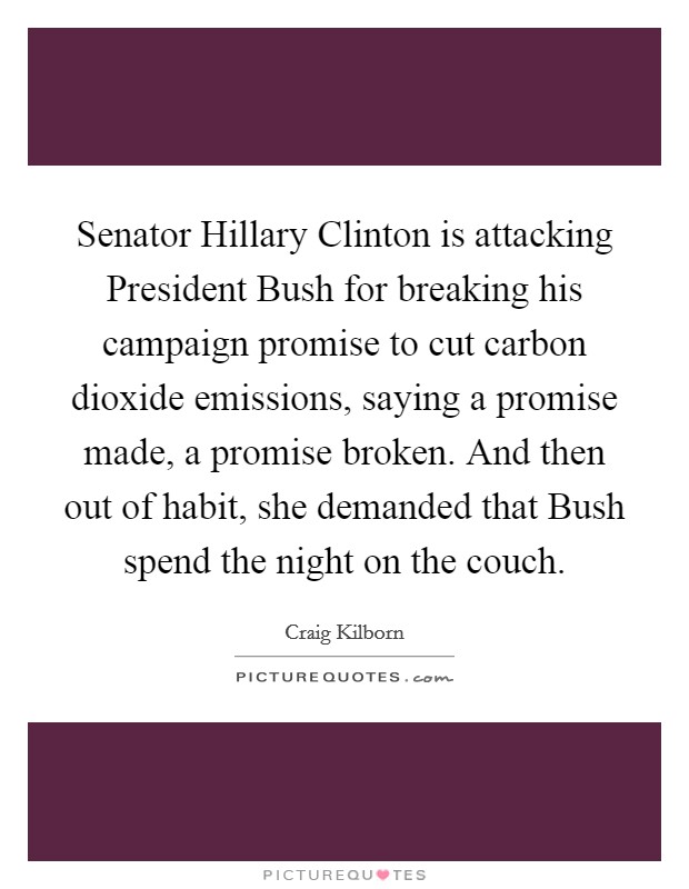 Senator Hillary Clinton is attacking President Bush for breaking his campaign promise to cut carbon dioxide emissions, saying a promise made, a promise broken. And then out of habit, she demanded that Bush spend the night on the couch Picture Quote #1
